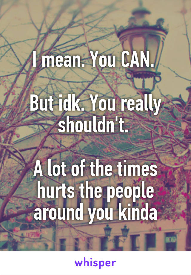 I mean. You CAN. 

But idk. You really shouldn't. 

A lot of the times hurts the people around you kinda