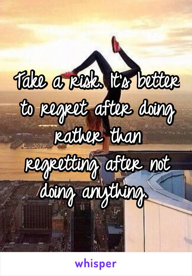 Take a risk. It's better to regret after doing rather than regretting after not doing anything. 