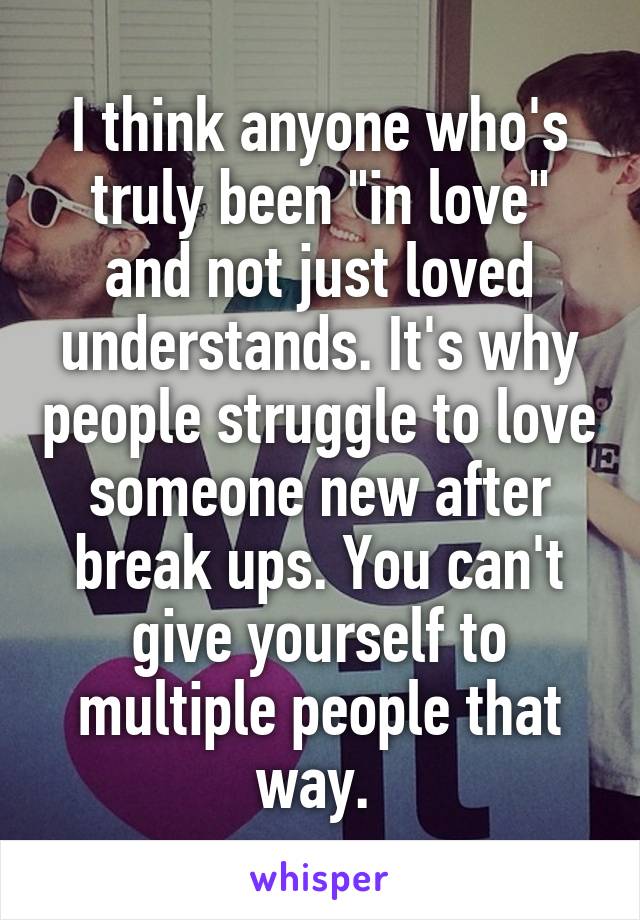 I think anyone who's truly been "in love" and not just loved understands. It's why people struggle to love someone new after break ups. You can't give yourself to multiple people that way. 