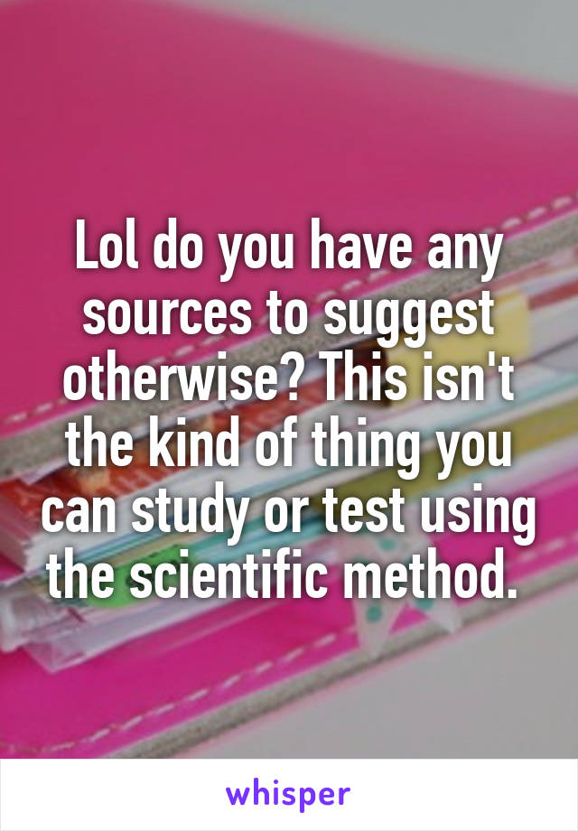 Lol do you have any sources to suggest otherwise? This isn't the kind of thing you can study or test using the scientific method. 