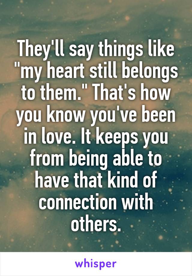 They'll say things like "my heart still belongs to them." That's how you know you've been in love. It keeps you from being able to have that kind of connection with others.