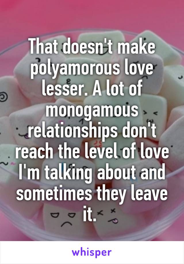 That doesn't make polyamorous love lesser. A lot of monogamous relationships don't reach the level of love I'm talking about and sometimes they leave it. 