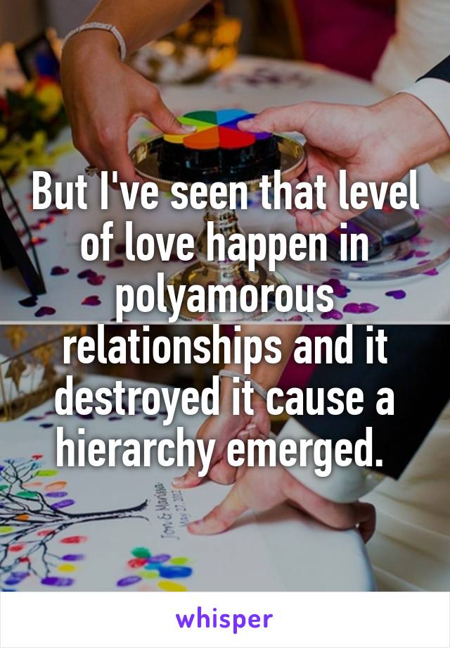 But I've seen that level of love happen in polyamorous relationships and it destroyed it cause a hierarchy emerged. 