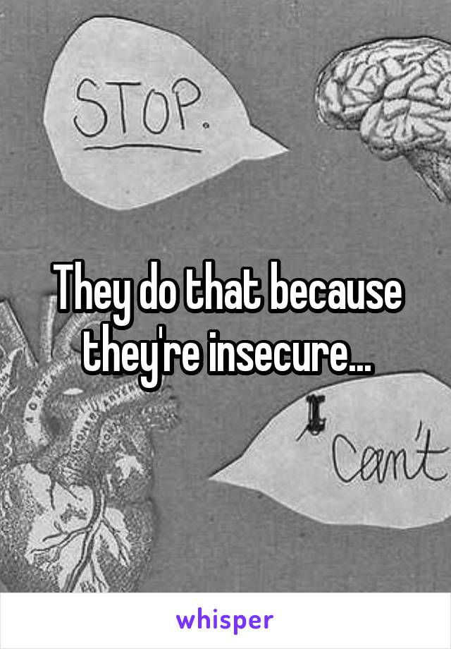They do that because they're insecure...