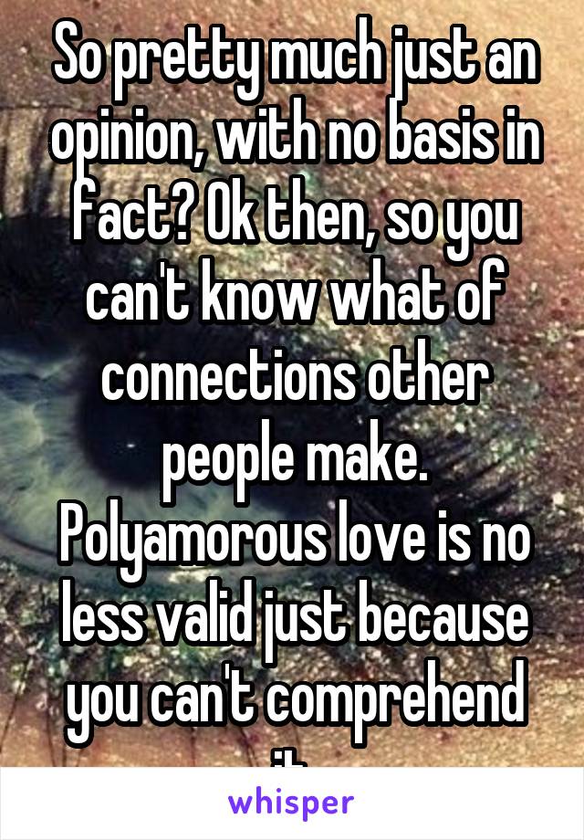 So pretty much just an opinion, with no basis in fact? Ok then, so you can't know what of connections other people make. Polyamorous love is no less valid just because you can't comprehend it.