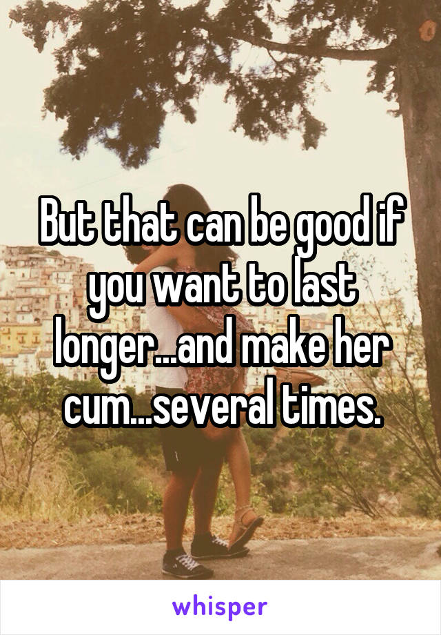 But that can be good if you want to last longer...and make her cum...several times.