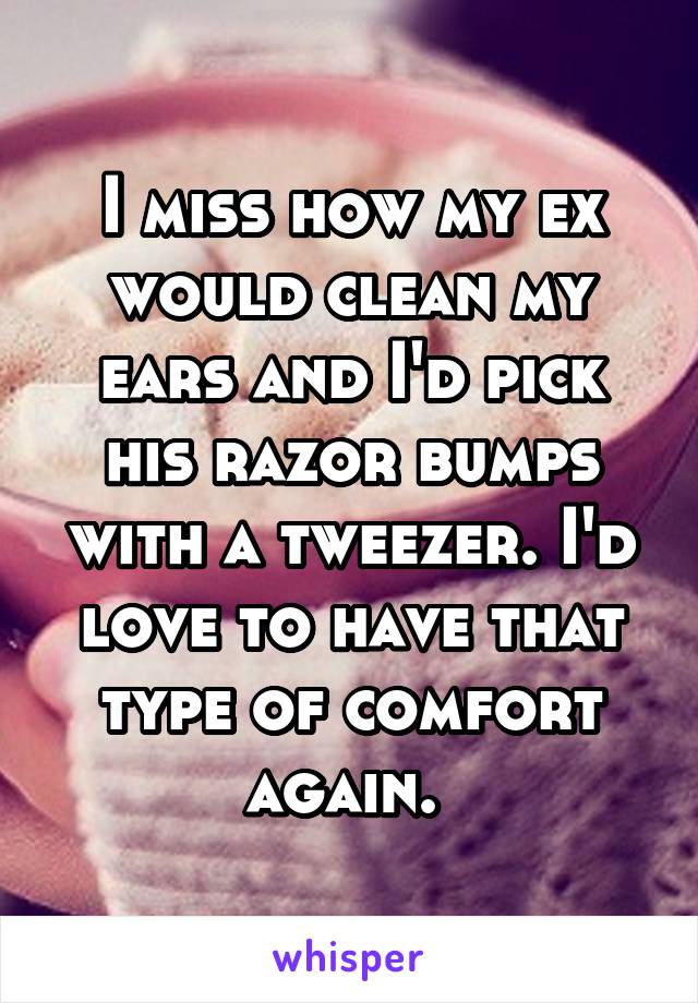 I miss how my ex would clean my ears and I'd pick his razor bumps with a tweezer. I'd love to have that type of comfort again. 