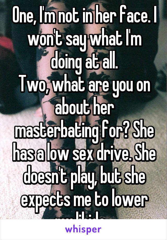 One, I'm not in her face. I won't say what I'm doing at all.
Two, what are you on about her masterbating for? She has a low sex drive. She doesn't play, but she expects me to lower my libido...