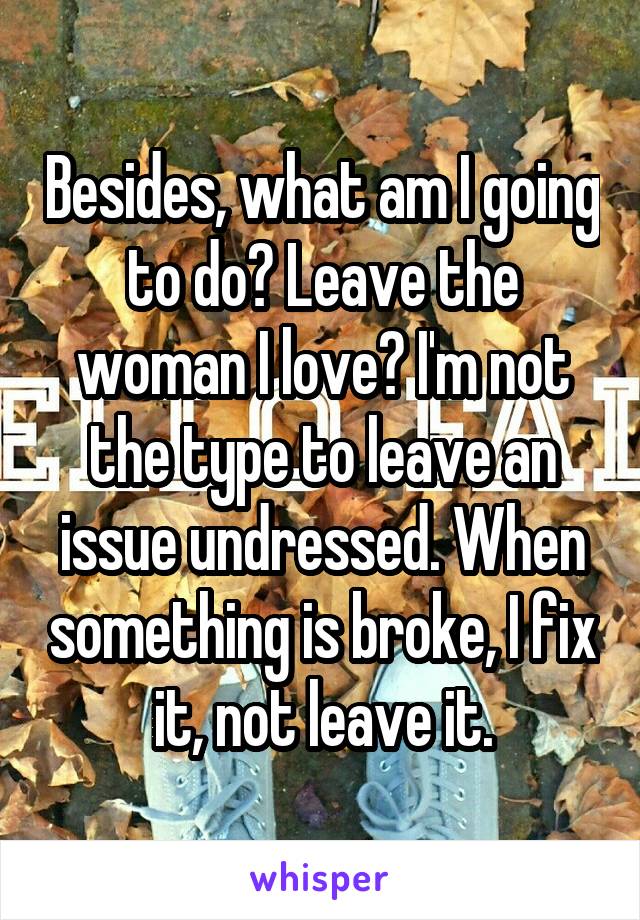 Besides, what am I going to do? Leave the woman I love? I'm not the type to leave an issue undressed. When something is broke, I fix it, not leave it.