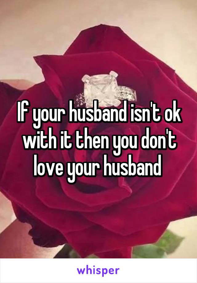 If your husband isn't ok with it then you don't love your husband 