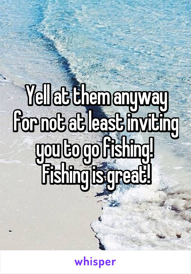 Yell at them anyway for not at least inviting you to go fishing!  Fishing is great!