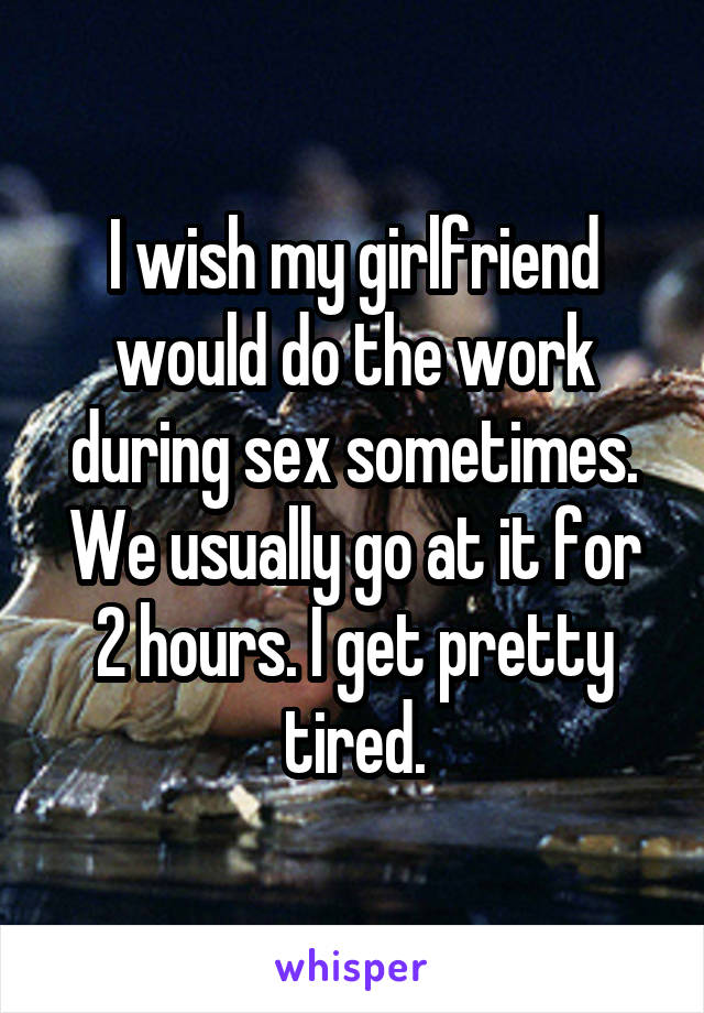I wish my girlfriend would do the work during sex sometimes.
We usually go at it for 2 hours. I get pretty tired.