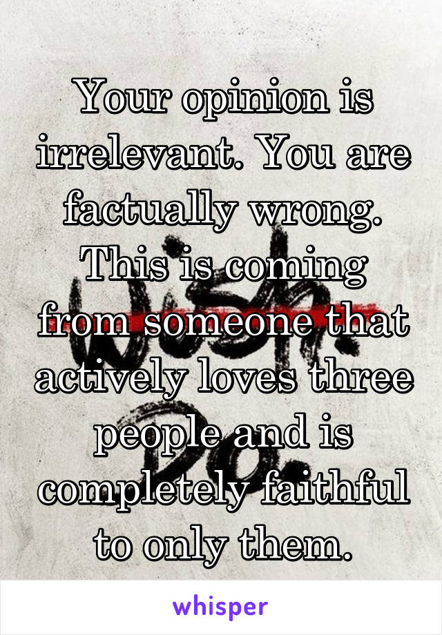 Your opinion is irrelevant. You are factually wrong. This is coming from someone that actively loves three people and is completely faithful to only them.