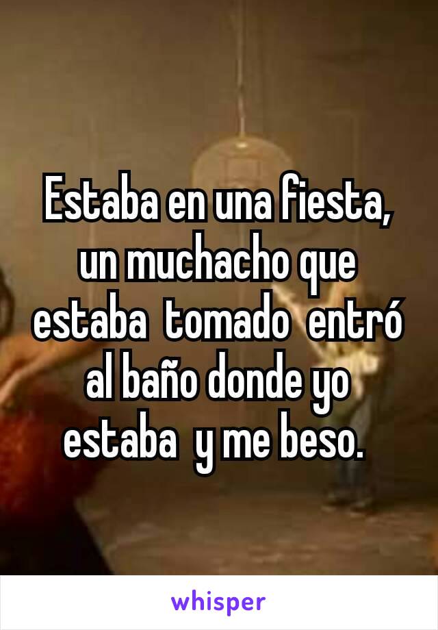 Estaba en una fiesta,  un muchacho que estaba  tomado  entró  al baño donde yo estaba  y me beso. 