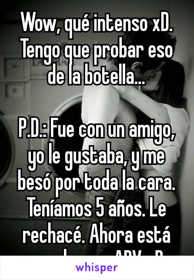 Wow, qué intenso xD. Tengo que probar eso de la botella...

P.D.: Fue con un amigo, yo le gustaba, y me besó por toda la cara. Teníamos 5 años. Le rechacé. Ahora está muy bueno. ADV xD