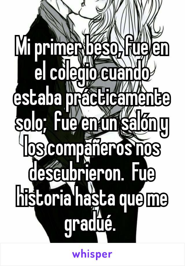 Mi primer beso, fue en el colegio cuando estaba prácticamente solo;  fue en un salón y los compañeros nos descubrieron.  Fue historia hasta que me gradué. 