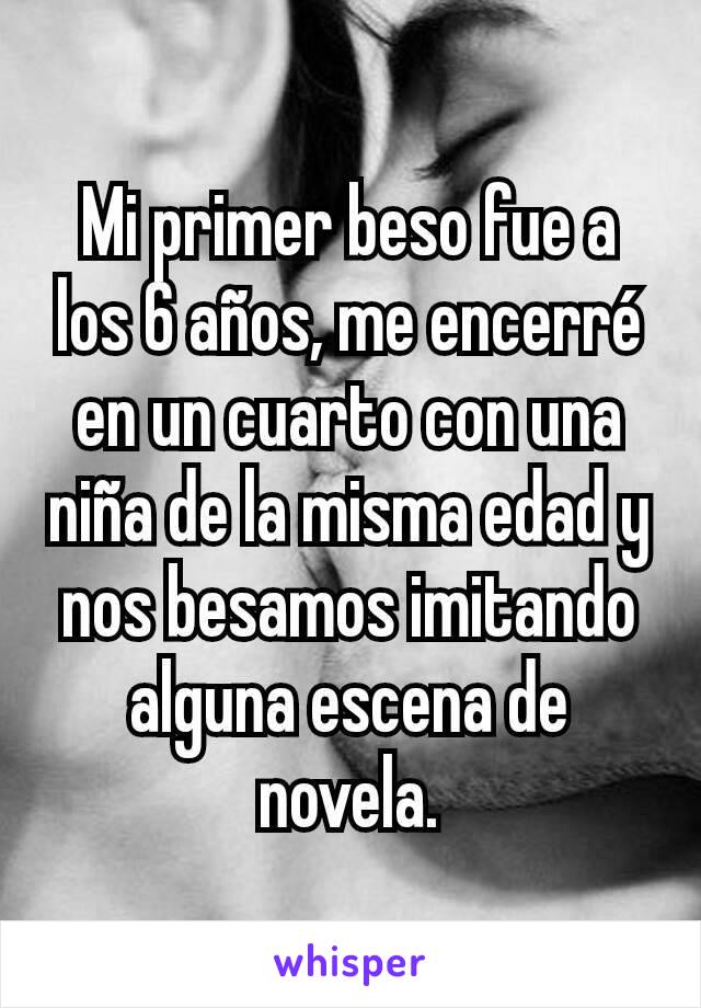 Mi primer beso fue a los 6 años, me encerré en un cuarto con una niña de la misma edad y nos besamos imitando alguna escena de novela.