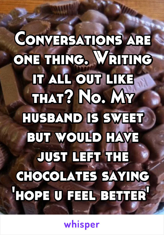 Conversations are one thing. Writing it all out like that? No. My husband is sweet but would have just left the chocolates saying 'hope u feel better' 