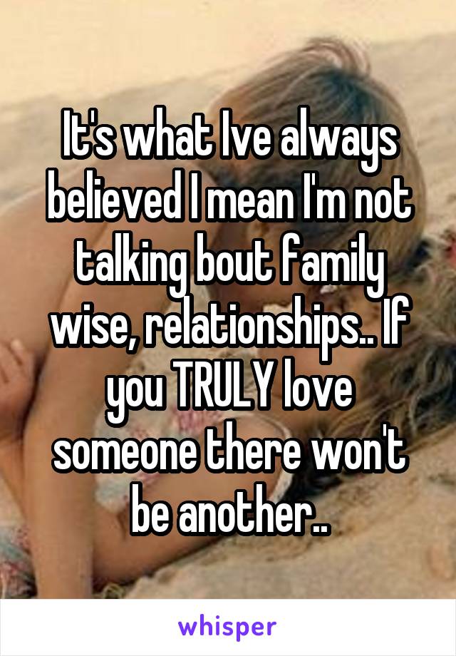 It's what Ive always believed I mean I'm not talking bout family wise, relationships.. If you TRULY love someone there won't be another..