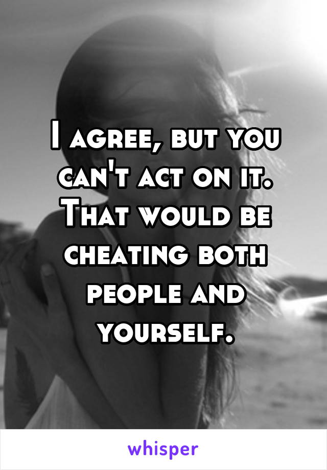 I agree, but you can't act on it. That would be cheating both people and yourself.