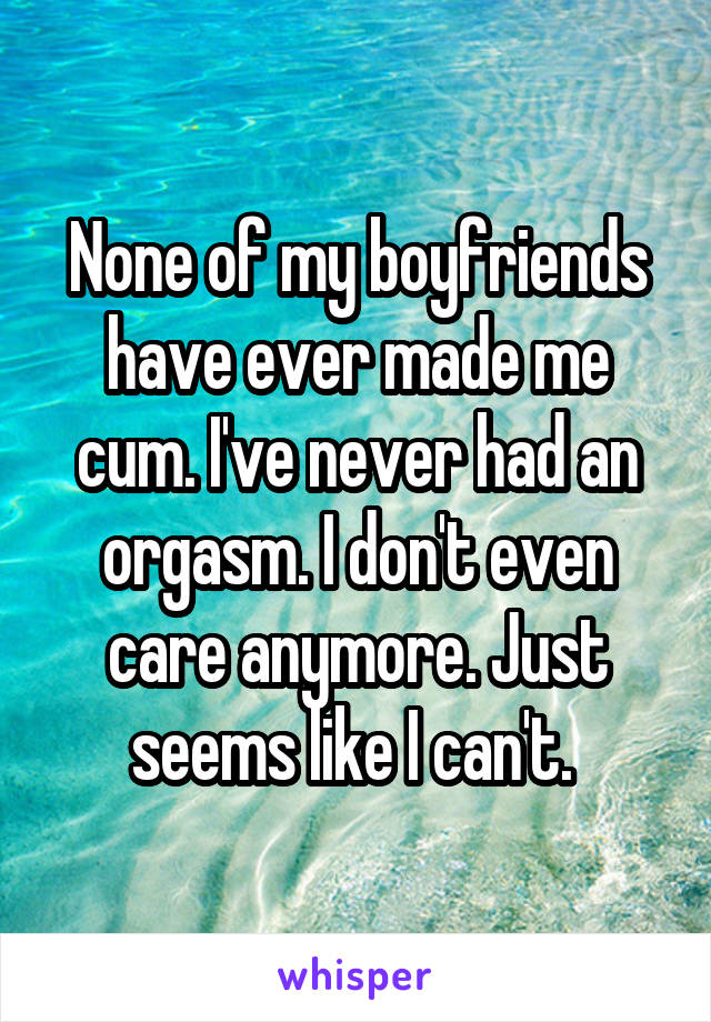 None of my boyfriends have ever made me cum. I've never had an orgasm. I don't even care anymore. Just seems like I can't. 