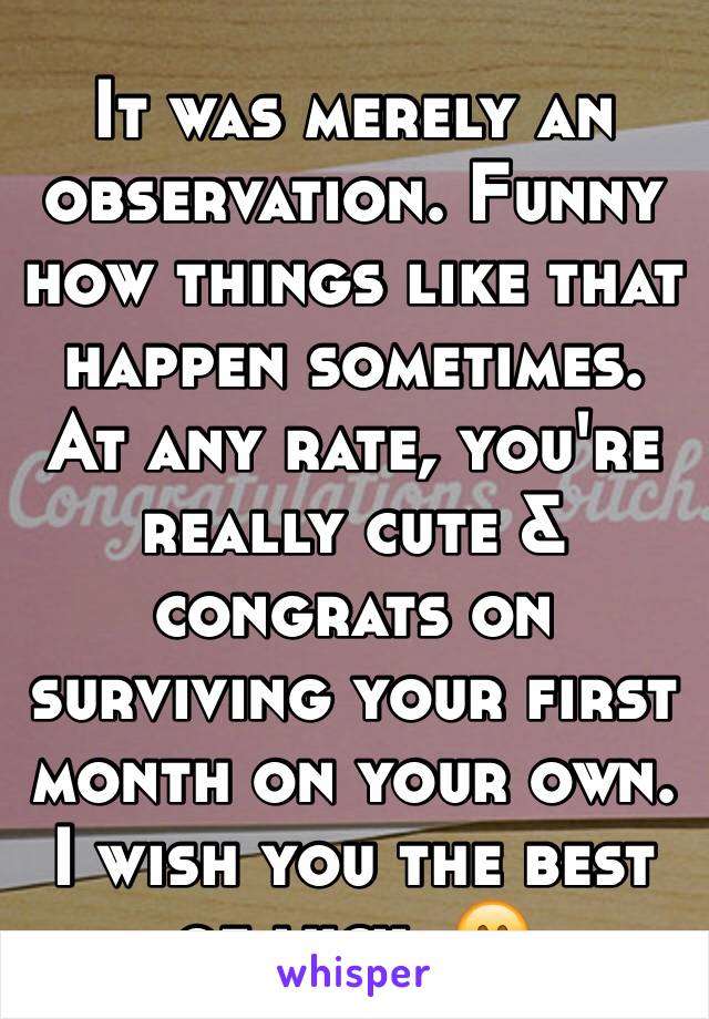 It was merely an observation. Funny how things like that happen sometimes. At any rate, you're really cute & congrats on surviving your first month on your own.  I wish you the best of luck. 😊