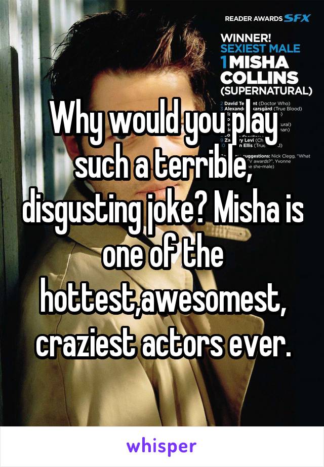 Why would you play such a terrible, disgusting joke? Misha is one of the hottest,awesomest, craziest actors ever.