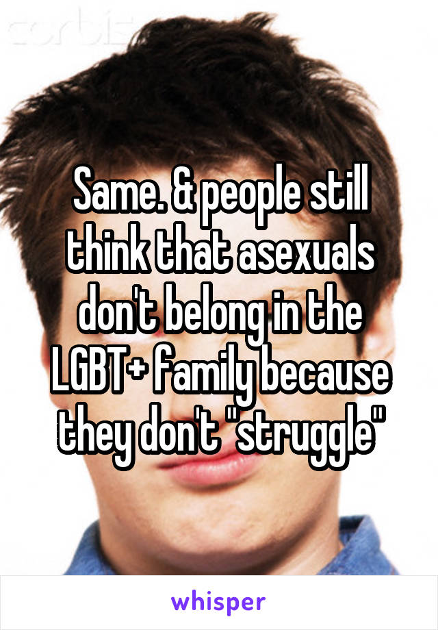 Same. & people still think that asexuals don't belong in the LGBT+ family because they don't "struggle"