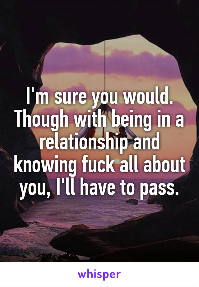 I'm sure you would. Though with being in a relationship and knowing fuck all about you, I'll have to pass.