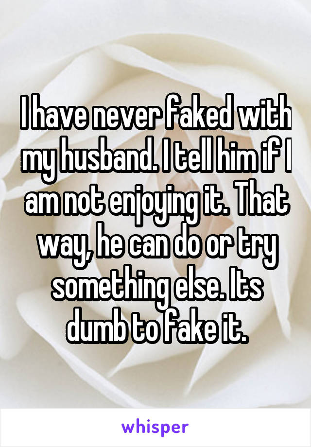 I have never faked with my husband. I tell him if I am not enjoying it. That way, he can do or try something else. Its dumb to fake it.