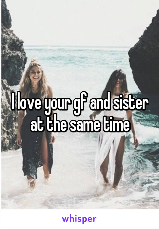 I love your gf and sister at the same time