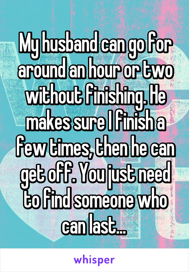 My husband can go for around an hour or two without finishing. He makes sure I finish a few times, then he can get off. You just need to find someone who can last... 