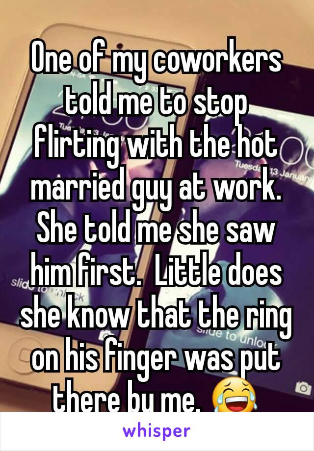 One of my coworkers told me to stop flirting with the hot married guy at work. She told me she saw him first.  Little does she know that the ring on his finger was put there by me. 😂