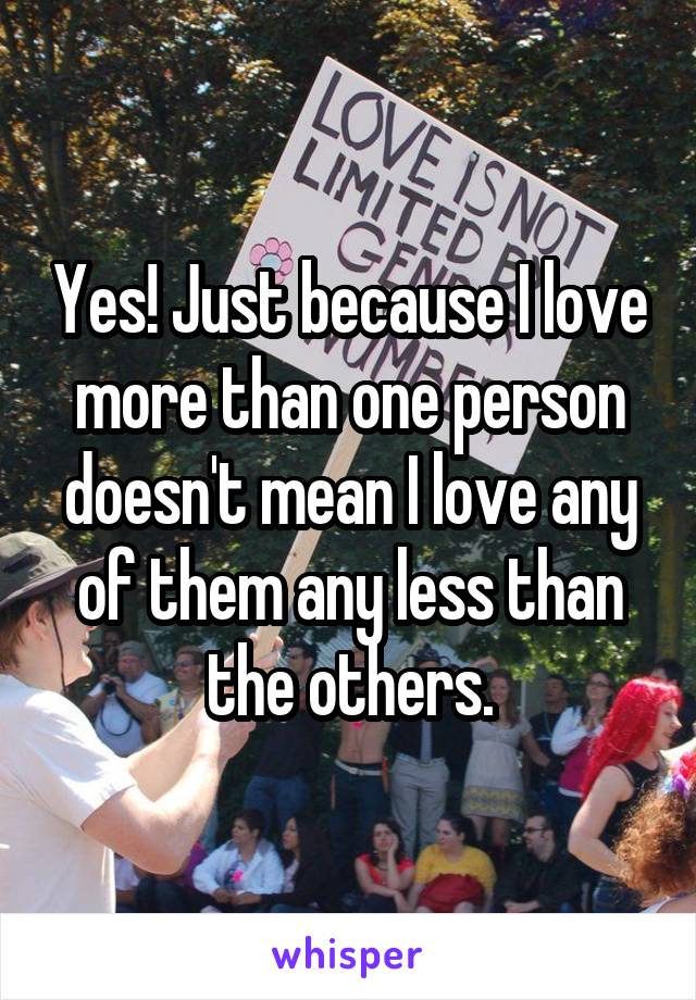 Yes! Just because I love more than one person doesn't mean I love any of them any less than the others.