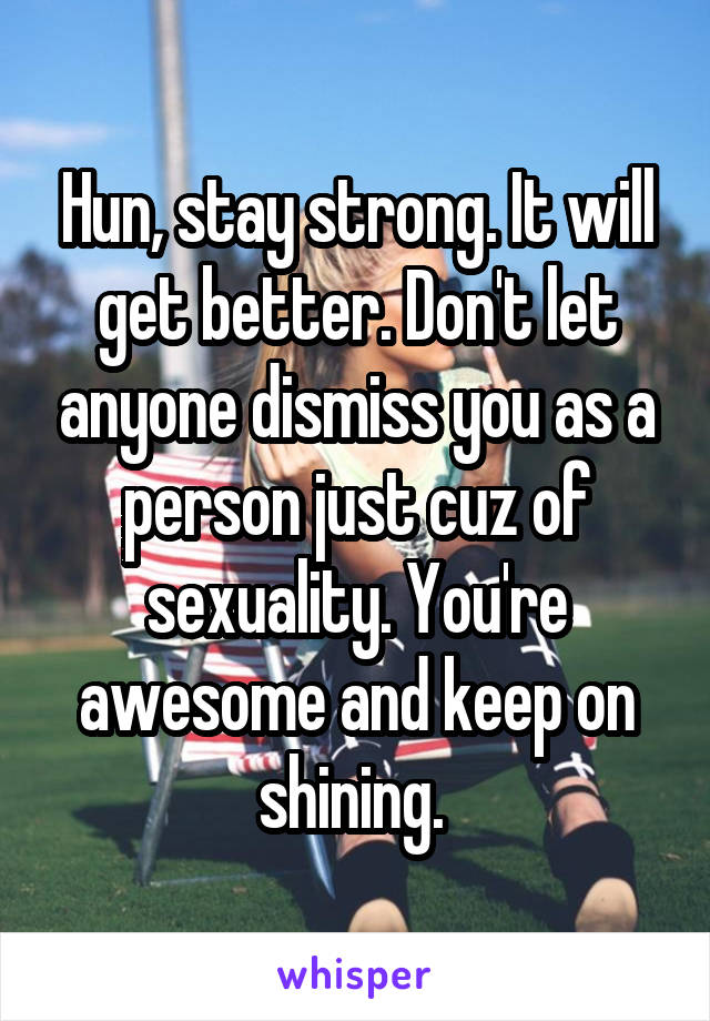 Hun, stay strong. It will get better. Don't let anyone dismiss you as a person just cuz of sexuality. You're awesome and keep on shining. 