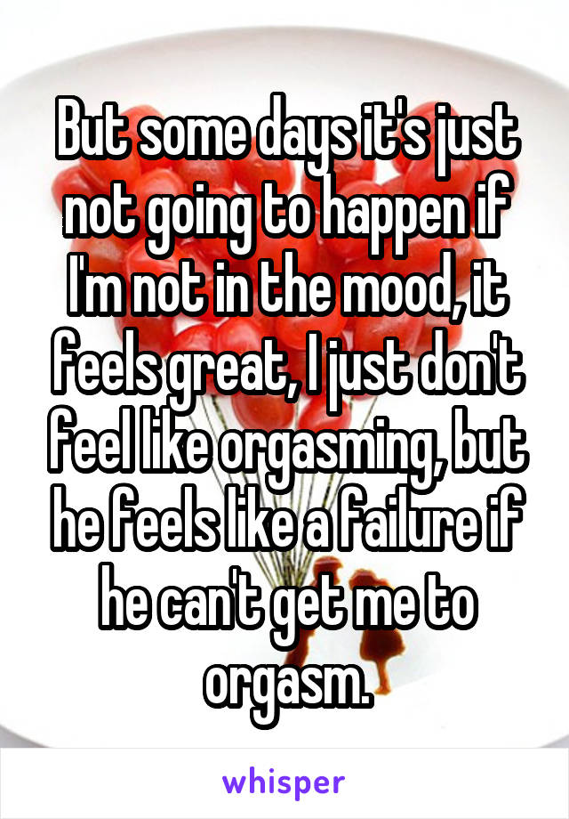 But some days it's just not going to happen if I'm not in the mood, it feels great, I just don't feel like orgasming, but he feels like a failure if he can't get me to orgasm.