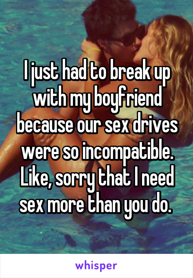 I just had to break up with my boyfriend because our sex drives were so incompatible. Like, sorry that I need sex more than you do. 