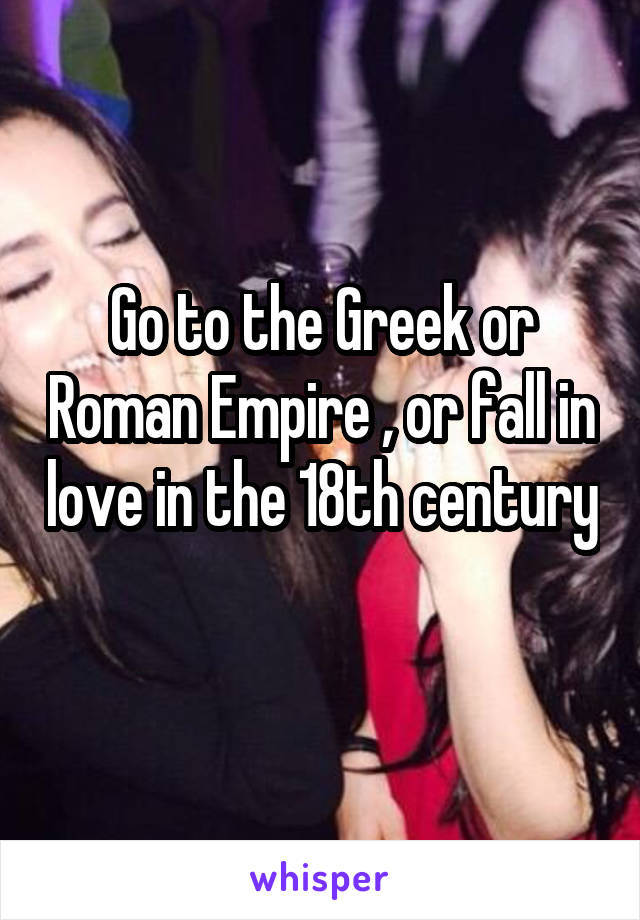 Go to the Greek or Roman Empire , or fall in love in the 18th century 