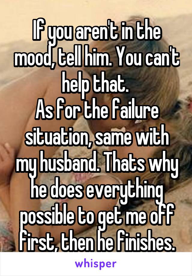 If you aren't in the mood, tell him. You can't help that. 
As for the failure situation, same with my husband. Thats why he does everything possible to get me off first, then he finishes.