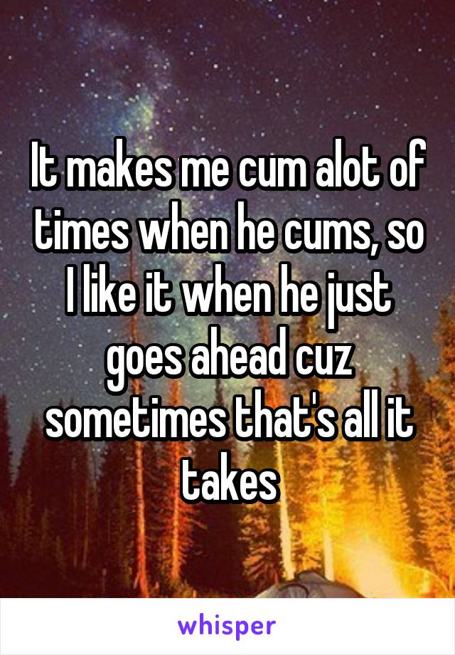 It makes me cum alot of times when he cums, so I like it when he just goes ahead cuz sometimes that's all it takes