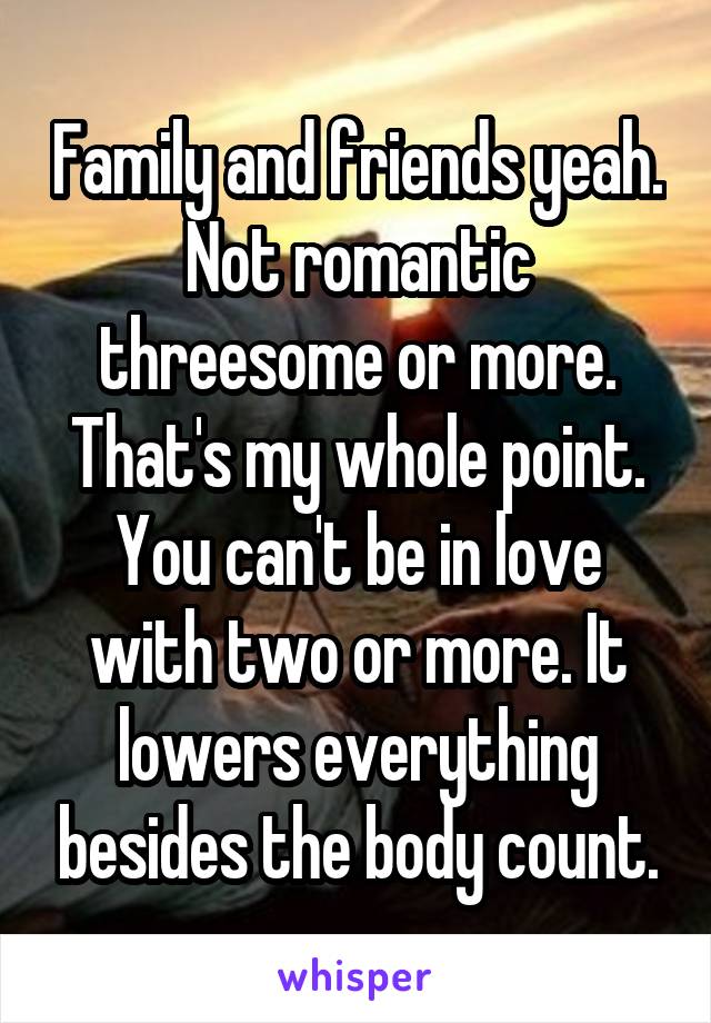 Family and friends yeah. Not romantic threesome or more. That's my whole point. You can't be in love with two or more. It lowers everything besides the body count.