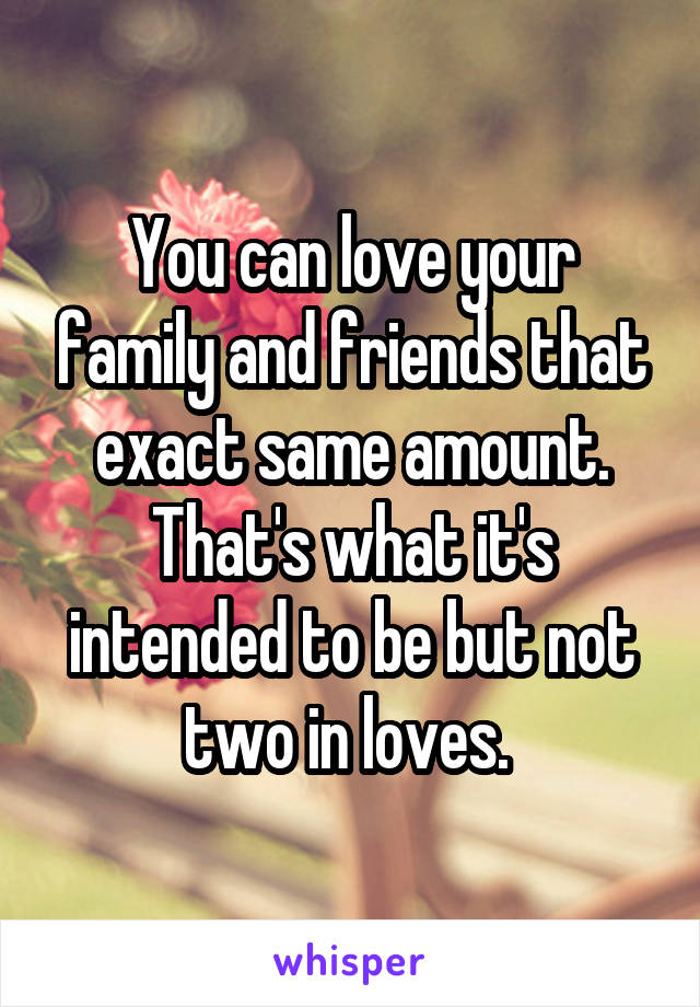 You can love your family and friends that exact same amount. That's what it's intended to be but not two in loves. 