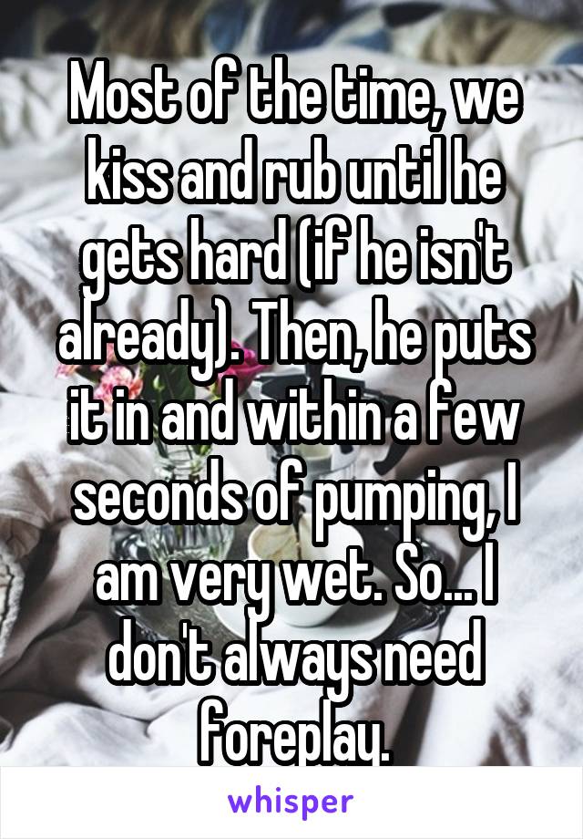 Most of the time, we kiss and rub until he gets hard (if he isn't already). Then, he puts it in and within a few seconds of pumping, I am very wet. So... I don't always need foreplay.