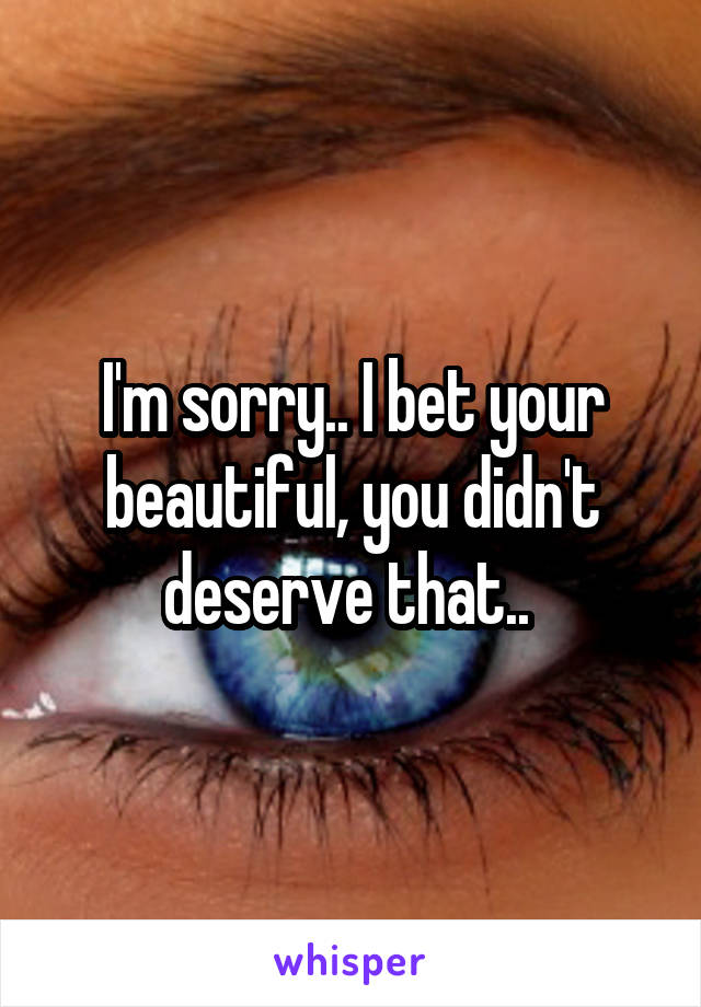 I'm sorry.. I bet your beautiful, you didn't deserve that.. 