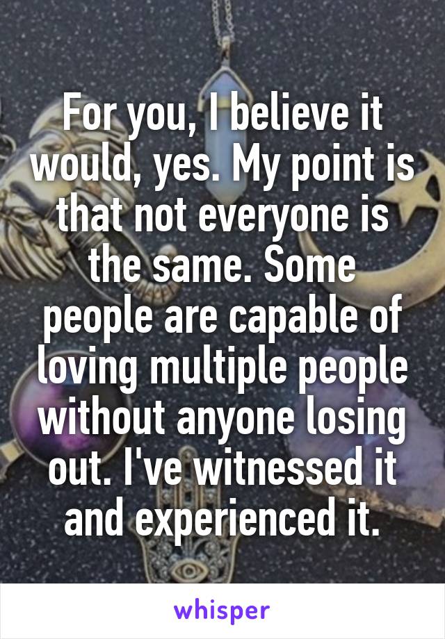 For you, I believe it would, yes. My point is that not everyone is the same. Some people are capable of loving multiple people without anyone losing out. I've witnessed it and experienced it.