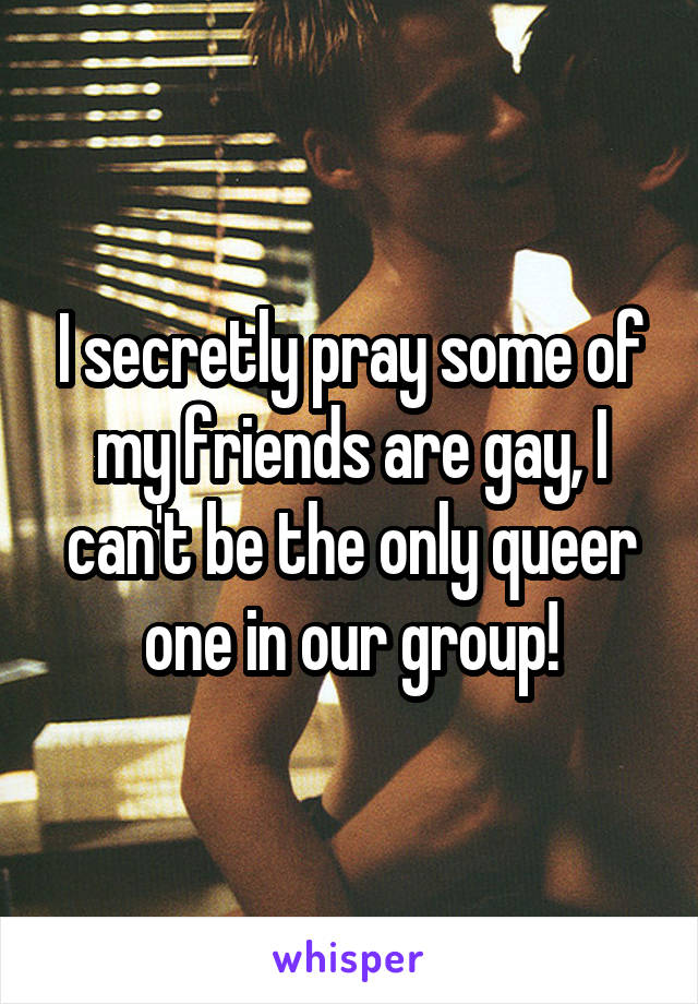 I secretly pray some of my friends are gay, I can't be the only queer one in our group!
