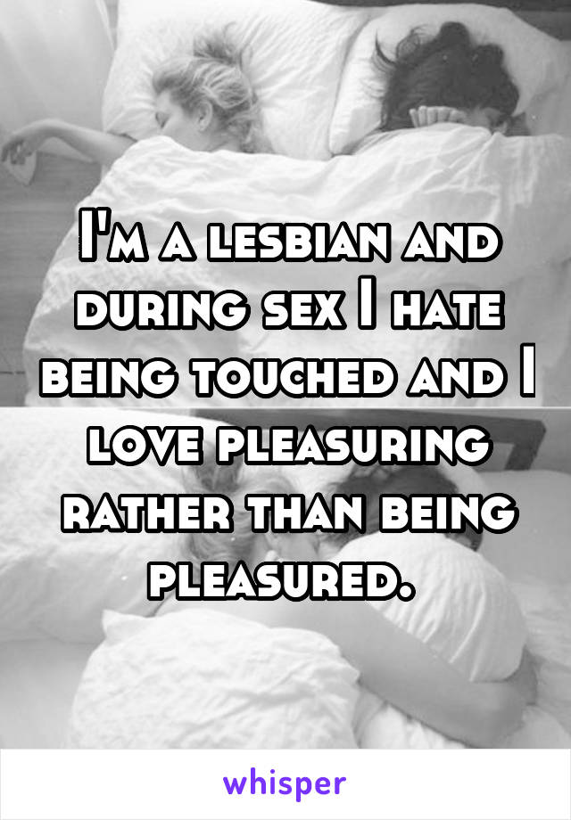 I'm a lesbian and during sex I hate being touched and I love pleasuring rather than being pleasured. 