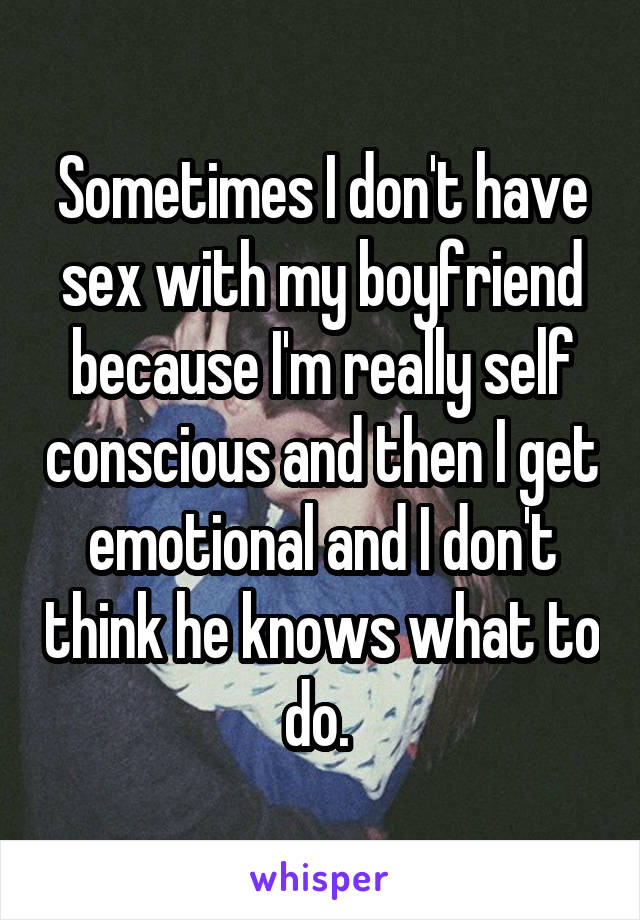 Sometimes I don't have sex with my boyfriend because I'm really self conscious and then I get emotional and I don't think he knows what to do. 