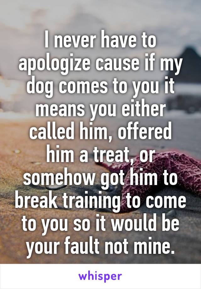 I never have to apologize cause if my dog comes to you it means you either called him, offered him a treat, or somehow got him to break training to come to you so it would be your fault not mine.