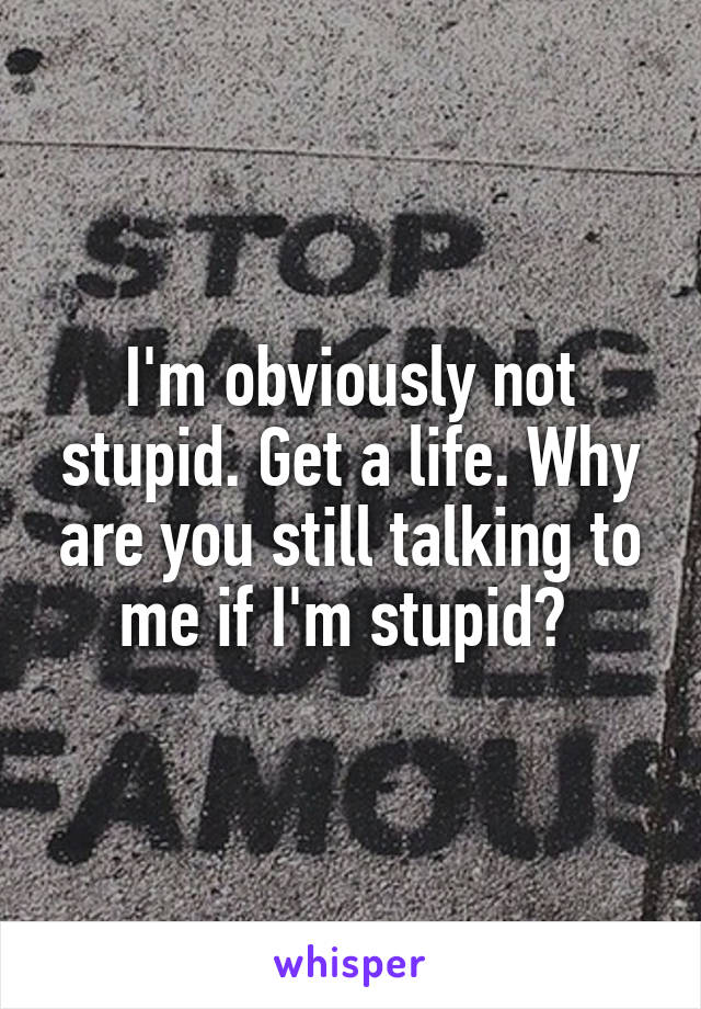 I'm obviously not stupid. Get a life. Why are you still talking to me if I'm stupid? 